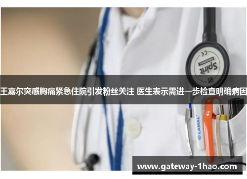 王嘉尔突感胸痛紧急住院引发粉丝关注 医生表示需进一步检查明确病因